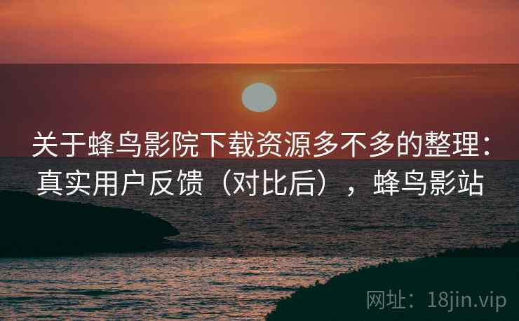 关于蜂鸟影院下载资源多不多的整理：真实用户反馈（对比后），蜂鸟影站