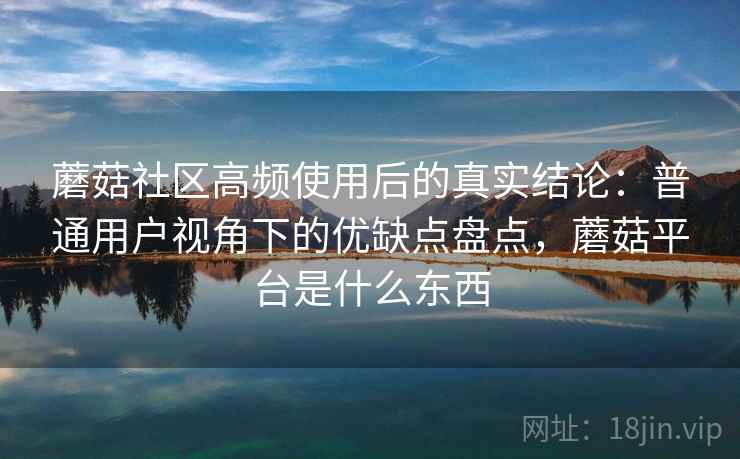 蘑菇社区高频使用后的真实结论：普通用户视角下的优缺点盘点，蘑菇平台是什么东西