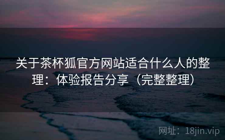 关于茶杯狐官方网站适合什么人的整理：体验报告分享（完整整理）