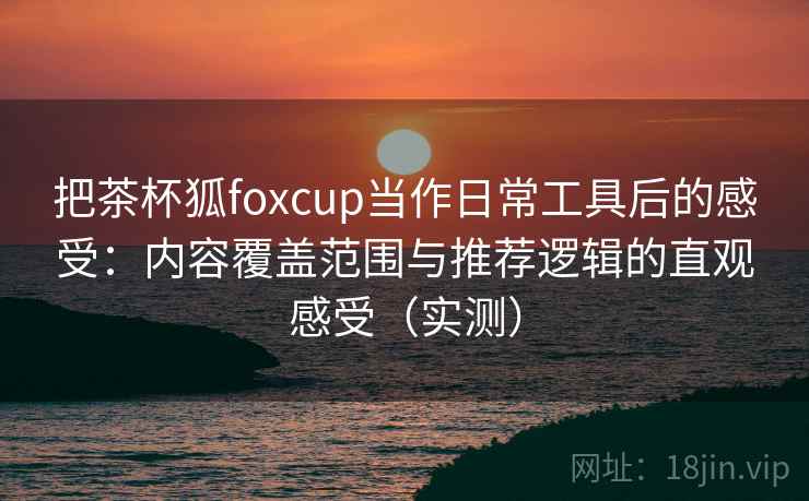 把茶杯狐foxcup当作日常工具后的感受：内容覆盖范围与推荐逻辑的直观感受（实测）