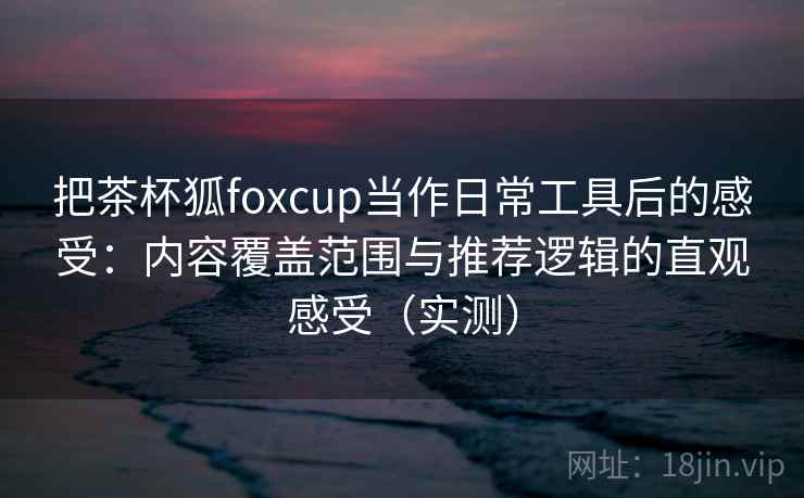 把茶杯狐foxcup当作日常工具后的感受：内容覆盖范围与推荐逻辑的直观感受（实测）