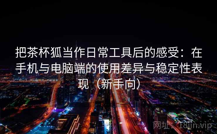 把茶杯狐当作日常工具后的感受：在手机与电脑端的使用差异与稳定性表现（新手向）