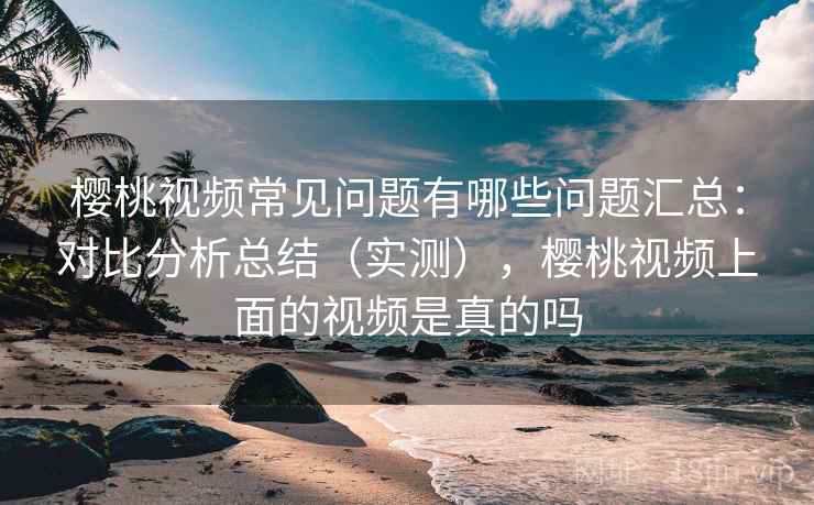 樱桃视频常见问题有哪些问题汇总：对比分析总结（实测），樱桃视频上面的视频是真的吗