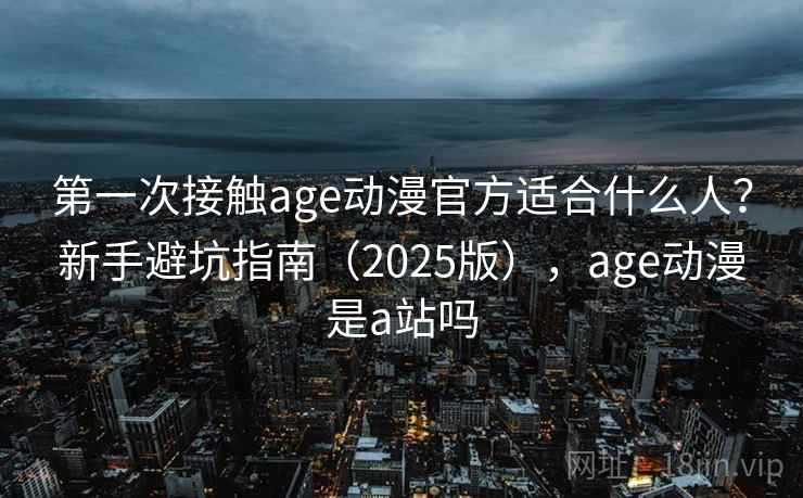 第一次接触age动漫官方适合什么人？新手避坑指南（2025版），age动漫是a站吗