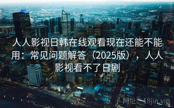 人人影视日韩在线观看现在还能不能用：常见问题解答（2025版），人人影视看不了日剧
