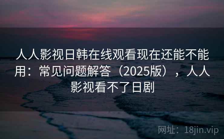 人人影视日韩在线观看现在还能不能用：常见问题解答（2025版），人人影视看不了日剧