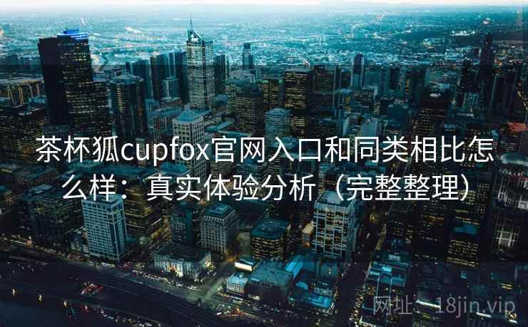 茶杯狐cupfox官网入口和同类相比怎么样：真实体验分析（完整整理）