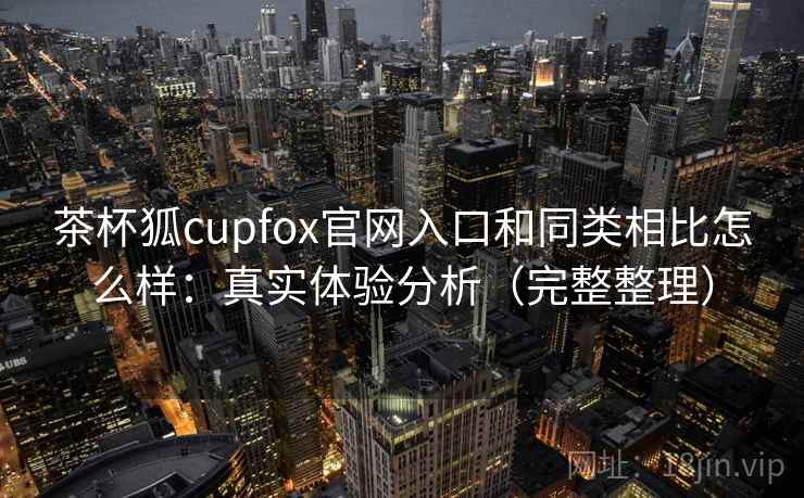 茶杯狐cupfox官网入口和同类相比怎么样：真实体验分析（完整整理）
