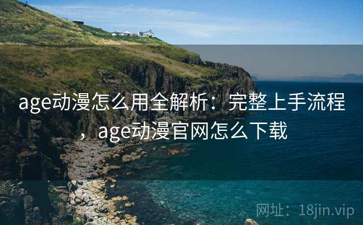 age动漫怎么用全解析：完整上手流程，age动漫官网怎么下载