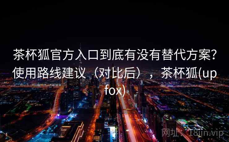 茶杯狐官方入口到底有没有替代方案？使用路线建议（对比后），茶杯狐(upfox)