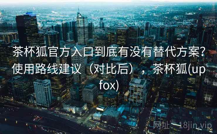 茶杯狐官方入口到底有没有替代方案？使用路线建议（对比后），茶杯狐(upfox)