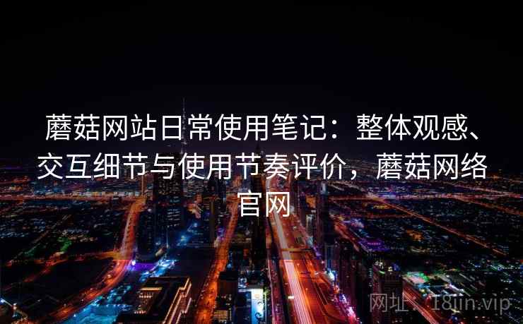 蘑菇网站日常使用笔记：整体观感、交互细节与使用节奏评价，蘑菇网络官网