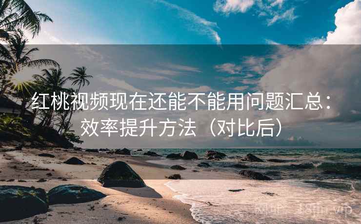 红桃视频现在还能不能用问题汇总：效率提升方法（对比后）