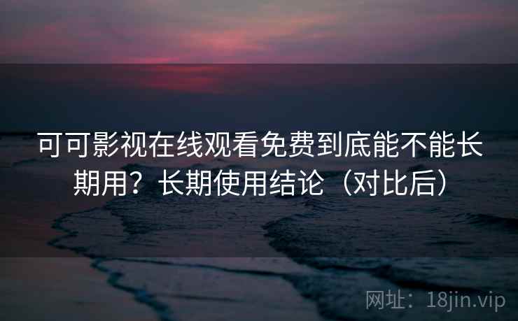 可可影视在线观看免费到底能不能长期用？长期使用结论（对比后）