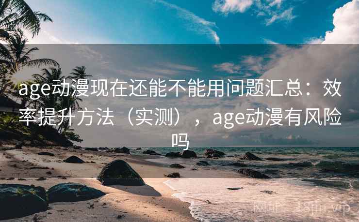 age动漫现在还能不能用问题汇总：效率提升方法（实测），age动漫有风险吗