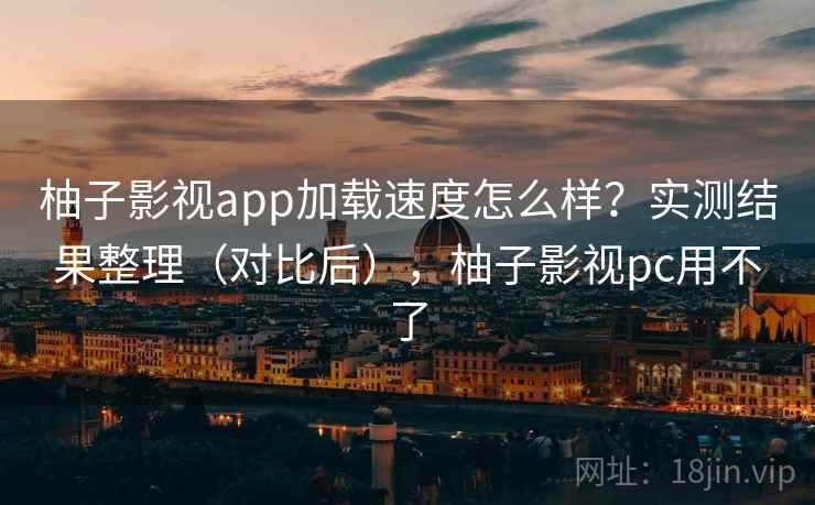 柚子影视app加载速度怎么样？实测结果整理（对比后），柚子影视pc用不了
