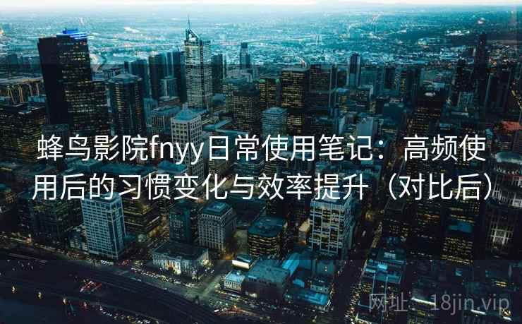 蜂鸟影院fnyy日常使用笔记：高频使用后的习惯变化与效率提升（对比后）