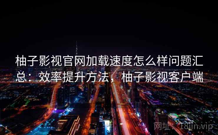 柚子影视官网加载速度怎么样问题汇总：效率提升方法，柚子影视客户端