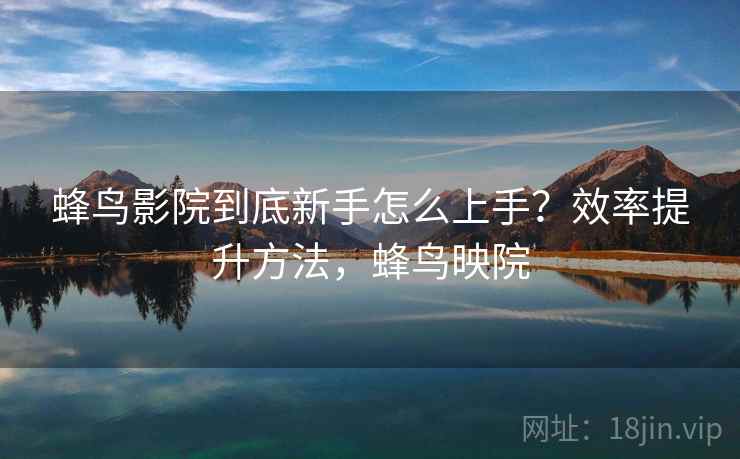 蜂鸟影院到底新手怎么上手？效率提升方法，蜂鸟映院