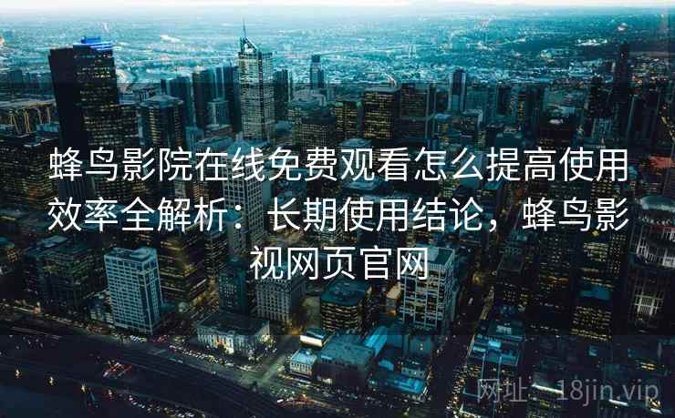 蜂鸟影院在线免费观看怎么提高使用效率全解析:长期使用结论,蜂鸟影视网页官网 蜂鸟影院在线免费观看怎么提高使用效率全解析:长期使用结论,蜂鸟影视网页官网