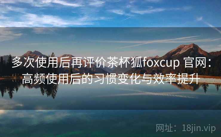多次使用后再评价茶杯狐foxcup 官网:高频使用后的习惯变化与效率提升 多次使用后再评价茶杯狐foxcup 官网:高频使用后的习惯变化与效率提升