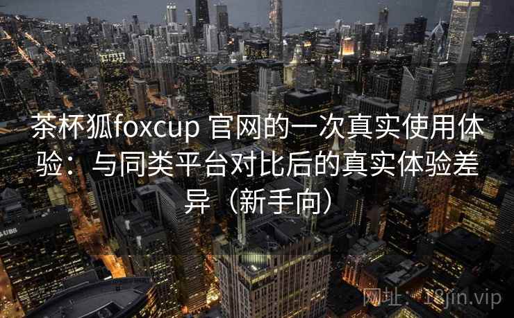 茶杯狐foxcup 官网的一次真实使用体验:与同类平台对比后的真实体验差异(新手向) 茶杯狐foxcup 官网的一次真实使用体验:与同类平台对比后的真实体验差异(新手向)