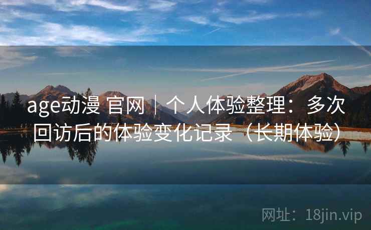 age动漫 官网｜个人体验整理：多次回访后的体验变化记录（长期体验）