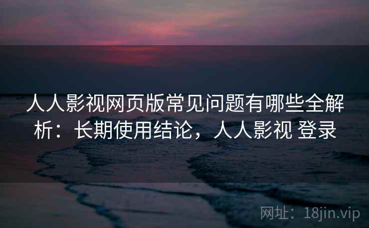 人人影视网页版常见问题有哪些全解析：长期使用结论，人人影视 登录