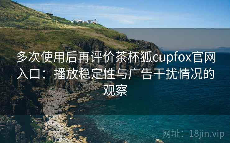 多次使用后再评价茶杯狐cupfox官网入口：播放稳定性与广告干扰情况的观察