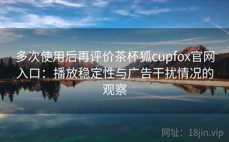 多次使用后再评价茶杯狐cupfox官网入口：播放稳定性与广告干扰情况的观察