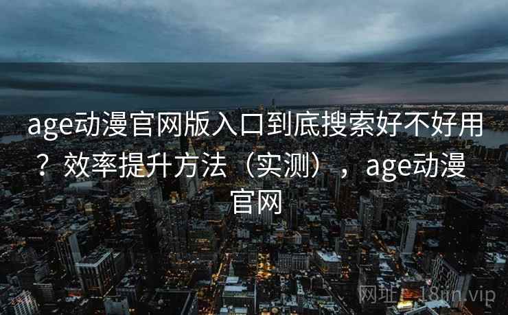 age动漫官网版入口到底搜索好不好用？效率提升方法（实测），age动漫 官网