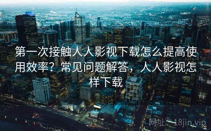 第一次接触人人影视下载怎么提高使用效率？常见问题解答，人人影视怎样下载
