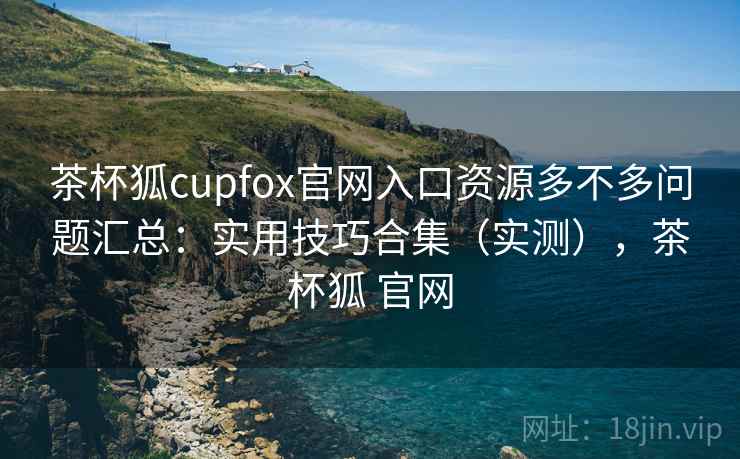 茶杯狐cupfox官网入口资源多不多问题汇总：实用技巧合集（实测），茶杯狐 官网