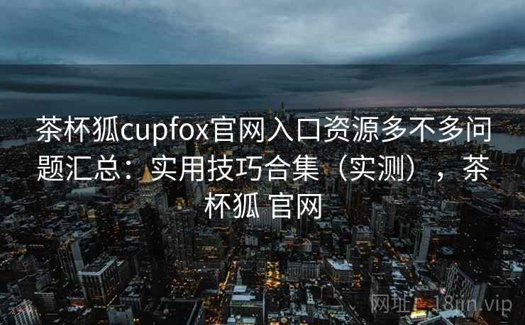 茶杯狐cupfox官网入口资源多不多问题汇总：实用技巧合集（实测），茶杯狐 官网