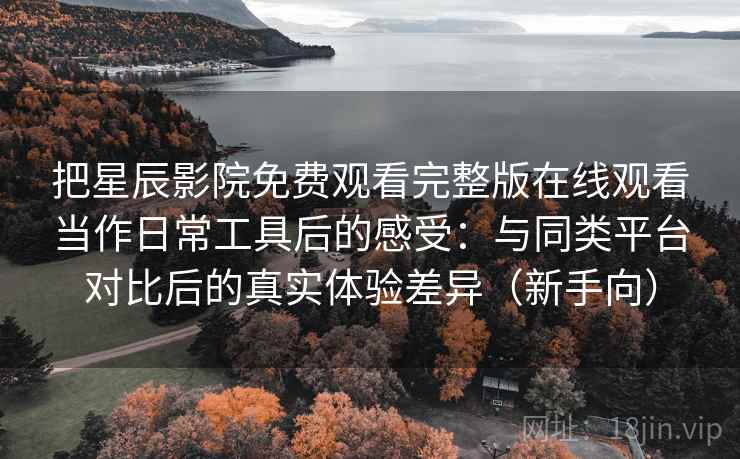 把星辰影院免费观看完整版在线观看当作日常工具后的感受：与同类平台对比后的真实体验差异（新手向）