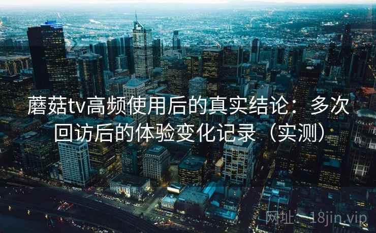 蘑菇tv高频使用后的真实结论：多次回访后的体验变化记录（实测）