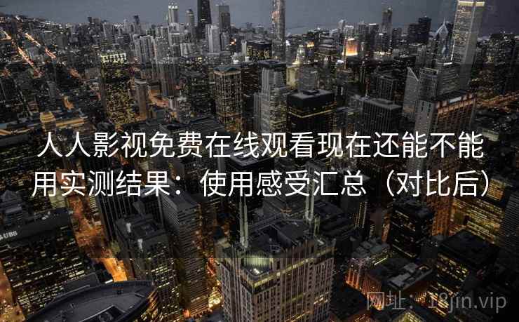 人人影视免费在线观看现在还能不能用实测结果:使用感受汇总(对比后) 人人影视免费在线观看现在还能不能用实测结果:使用感受汇总(对比后)