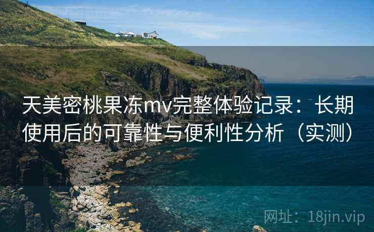 天美密桃果冻mv完整体验记录：长期使用后的可靠性与便利性分析（实测）