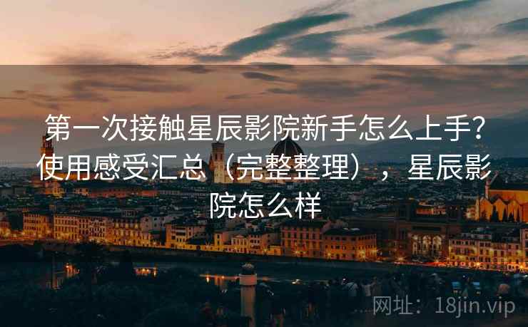 第一次接触星辰影院新手怎么上手？使用感受汇总（完整整理），星辰影院怎么样
