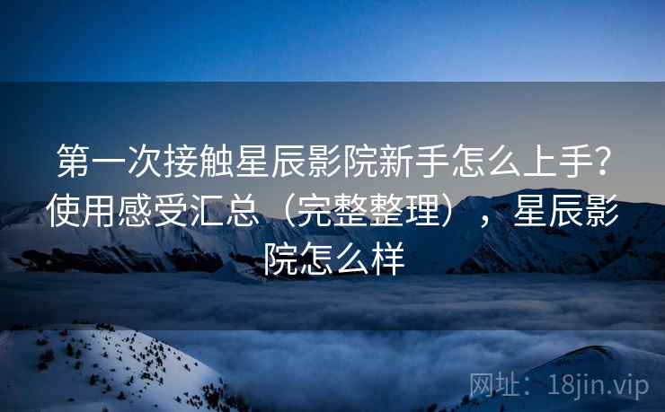 第一次接触星辰影院新手怎么上手？使用感受汇总（完整整理），星辰影院怎么样