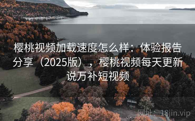 樱桃视频加载速度怎么样：体验报告分享（2025版），樱桃视频每天更新说万补短视频