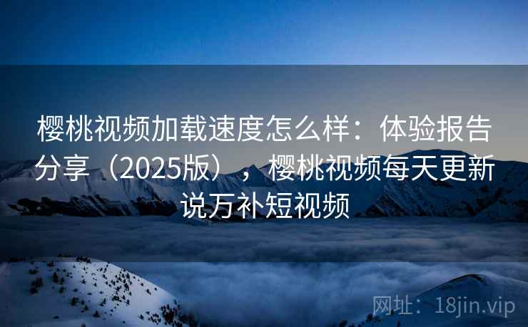 樱桃视频加载速度怎么样：体验报告分享（2025版），樱桃视频每天更新说万补短视频