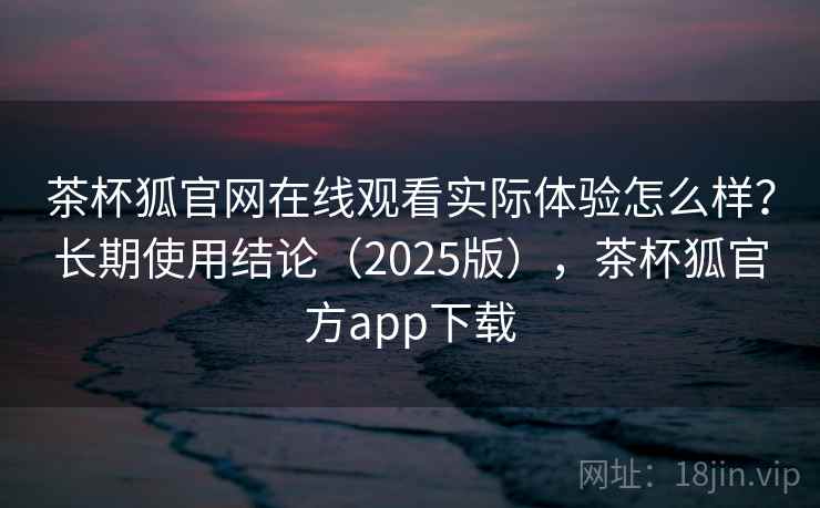 茶杯狐官网在线观看实际体验怎么样?长期使用结论(2025版),茶杯狐官方app下载 茶杯狐官网在线观看实际体验怎么样?长期使用结论(2025版),茶杯狐官方app下载