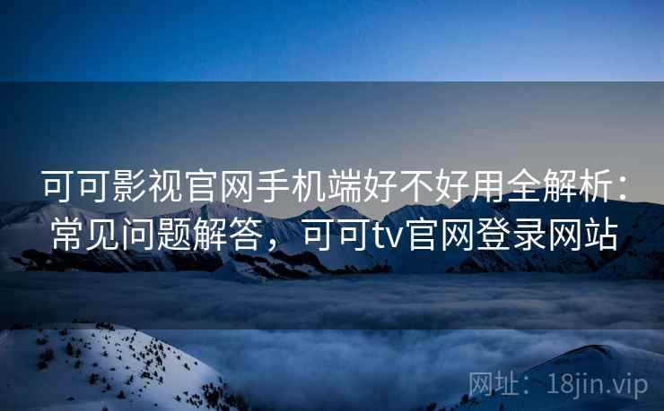 可可影视官网手机端好不好用全解析：常见问题解答，可可tv官网登录网站