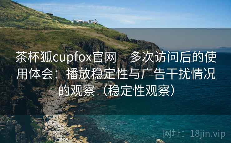 茶杯狐cupfox官网｜多次访问后的使用体会：播放稳定性与广告干扰情况的观察（稳定性观察）