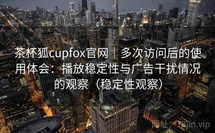茶杯狐cupfox官网｜多次访问后的使用体会：播放稳定性与广告干扰情况的观察（稳定性观察）