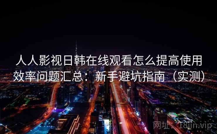 人人影视日韩在线观看怎么提高使用效率问题汇总：新手避坑指南（实测）