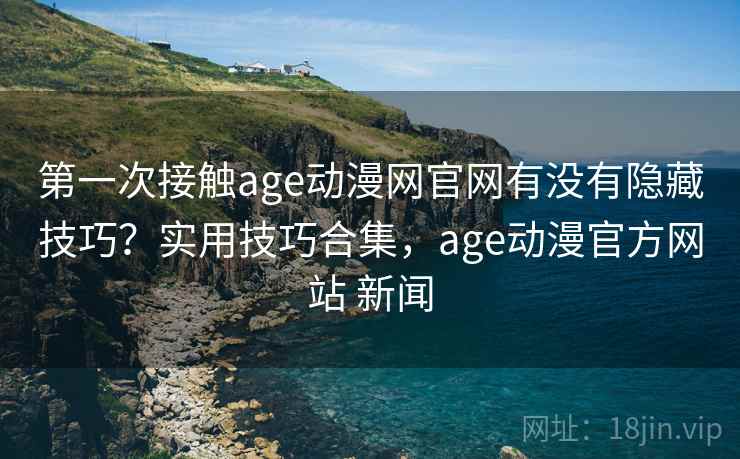 第一次接触age动漫网官网有没有隐藏技巧？实用技巧合集，age动漫官方网站 新闻