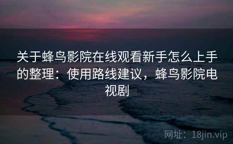 关于蜂鸟影院在线观看新手怎么上手的整理：使用路线建议，蜂鸟影院电视剧