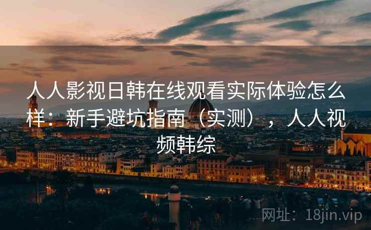 人人影视日韩在线观看实际体验怎么样:新手避坑指南(实测),人人视频韩综 人人影视日韩在线观看实际体验怎么样:新手避坑指南(实测),人人视频韩综
